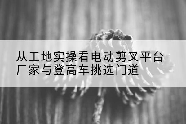 大余电动剪叉升降平台厂家-从工地实操看电动剪叉平台厂家与登高车挑选门道