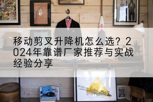 大余升降平台厂家推荐-移动剪叉升降机怎么选？2024年靠谱厂家推荐与实战经验分享
