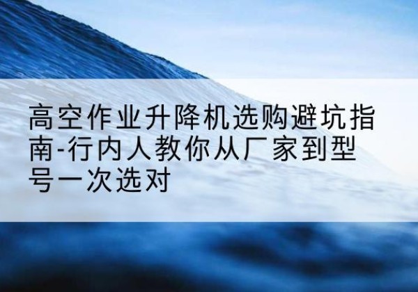 大余升降平台厂家-高空作业升降机选购避坑指南-行内人教你从厂家到型号一次选对