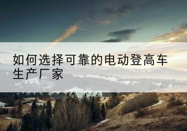 大余电动登高车厂家-如何选择可靠的电动登高车生产厂家