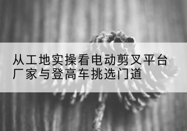 大余电动剪叉升降平台厂家-从工地实操看电动剪叉平台厂家与登高车挑选门道
