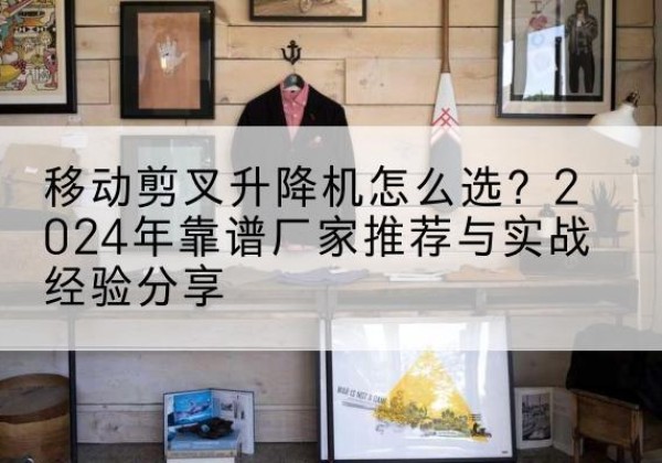 大余升降平台厂家推荐-移动剪叉升降机怎么选？2024年靠谱厂家推荐与实战经验分享