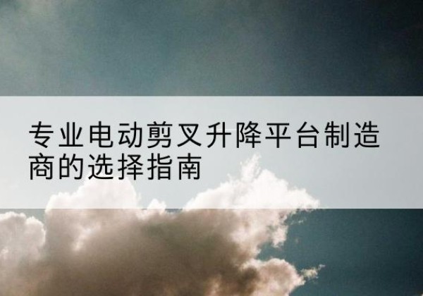 大余电动剪叉升降平台厂家-专业电动剪叉升降平台制造商的选择指南
